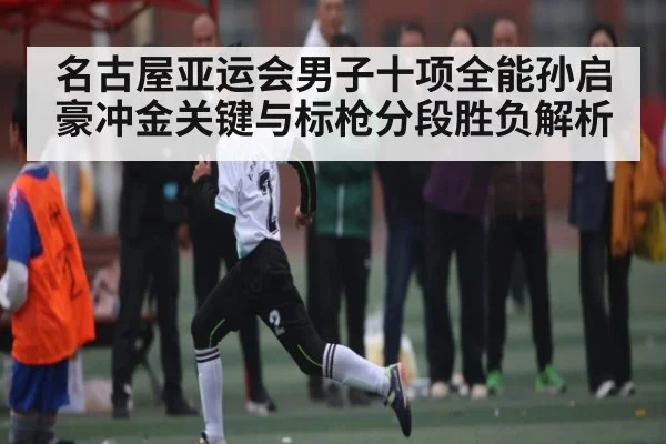 名古屋亚运会男子十项全能孙启豪冲金关键与标枪分段胜负解析（kaiyun）