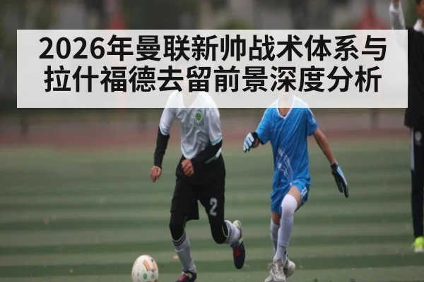 2026年曼联新帅战术体系与拉什福德去留前景深度分析（kaiyun）