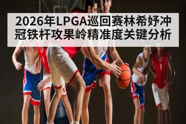 2026年LPGA巡回赛林希妤冲冠铁杆攻果岭精准度关键分析